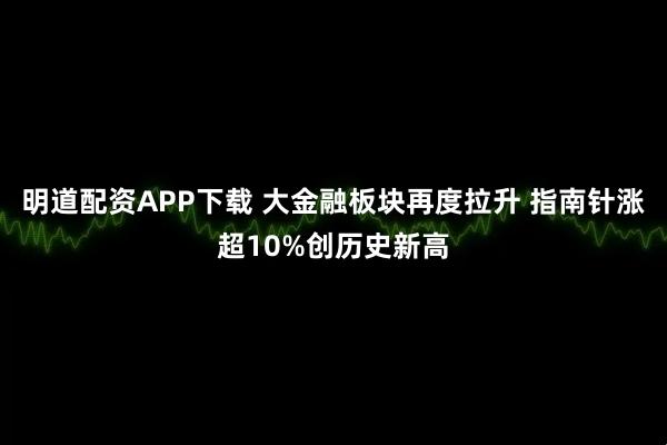 明道配资APP下载 大金融板块再度拉升 指南针涨超10%创历史新高