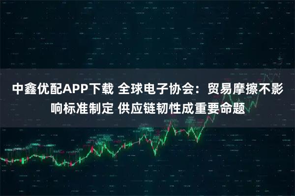 中鑫优配APP下载 全球电子协会：贸易摩擦不影响标准制定 供应链韧性成重要命题