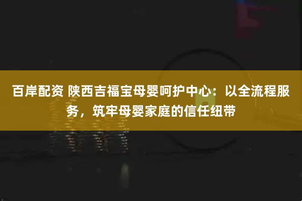 百岸配资 陕西吉福宝母婴呵护中心：以全流程服务，筑牢母婴家庭的信任纽带