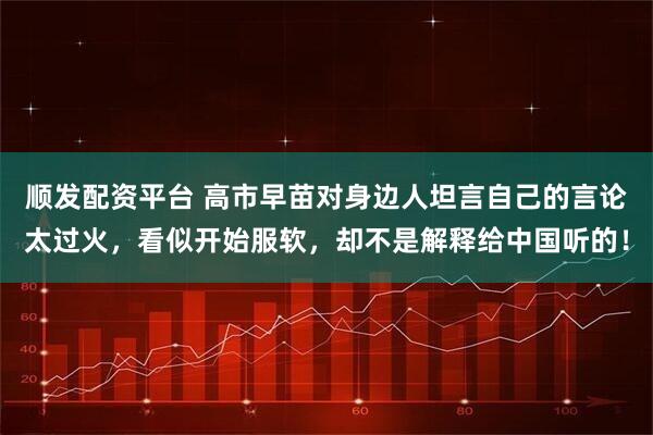 顺发配资平台 高市早苗对身边人坦言自己的言论太过火，看似开始服软，却不是解释给中国听的！