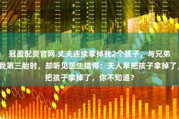 冠盈配资官网 丈夫连续拿掉我2个孩子，与兄弟笑谈要留下我第三胎时，却听见医生错愕：夫人早把孩子拿掉了，你不知道？