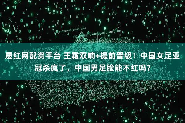 晟红网配资平台 王霜双响+提前晋级！中国女足亚冠杀疯了，中国男足脸能不红吗？