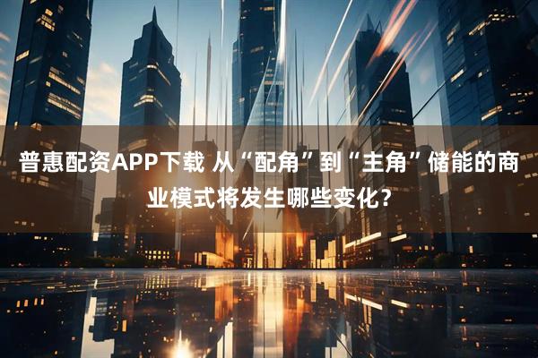 普惠配资APP下载 从“配角”到“主角”储能的商业模式将发生哪些变化？