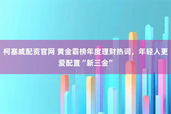 柯塞威配资官网 黄金霸榜年度理财热词，年轻人更爱配置“新三金”
