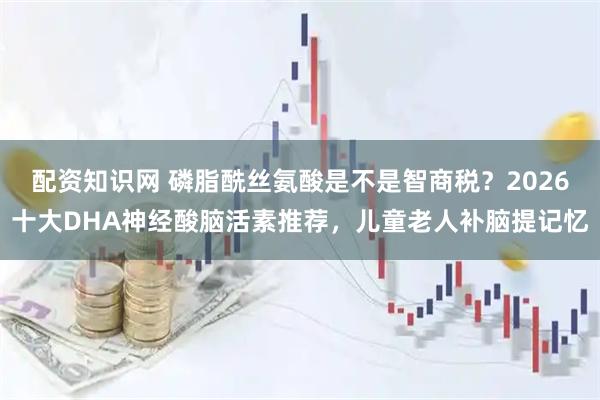 配资知识网 磷脂酰丝氨酸是不是智商税？2026十大DHA神经酸脑活素推荐，儿童老人补脑提记忆